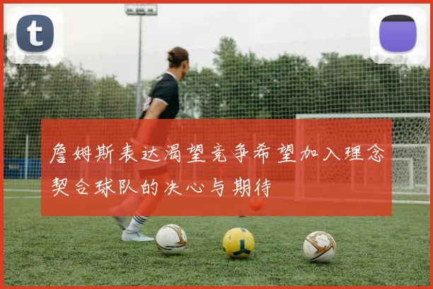 詹姆斯表达渴望竞争希望加入理念契合球队的决心与期待