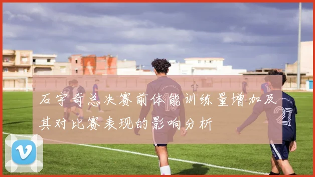 石宇奇总决赛前体能训练量增加及其对比赛表现的影响分析