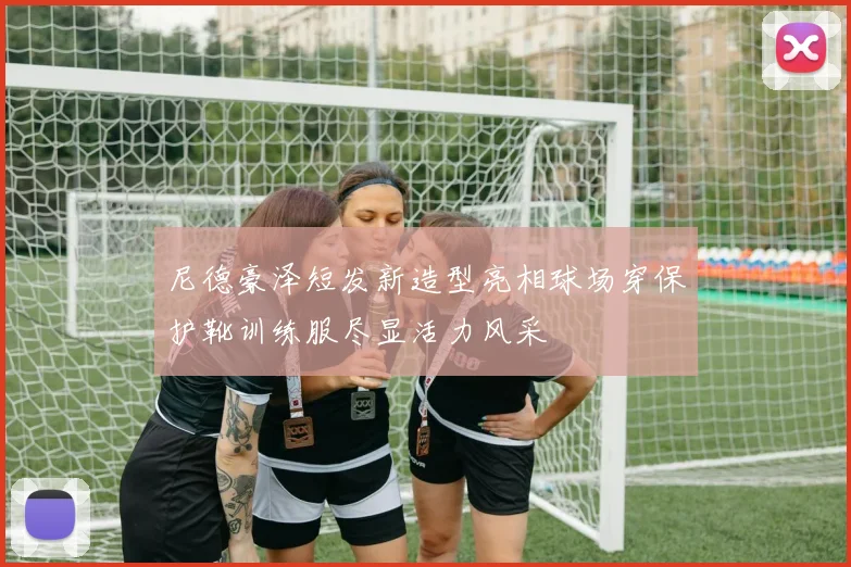 尼德豪泽短发新造型亮相球场穿保护靴训练服尽显活力风采