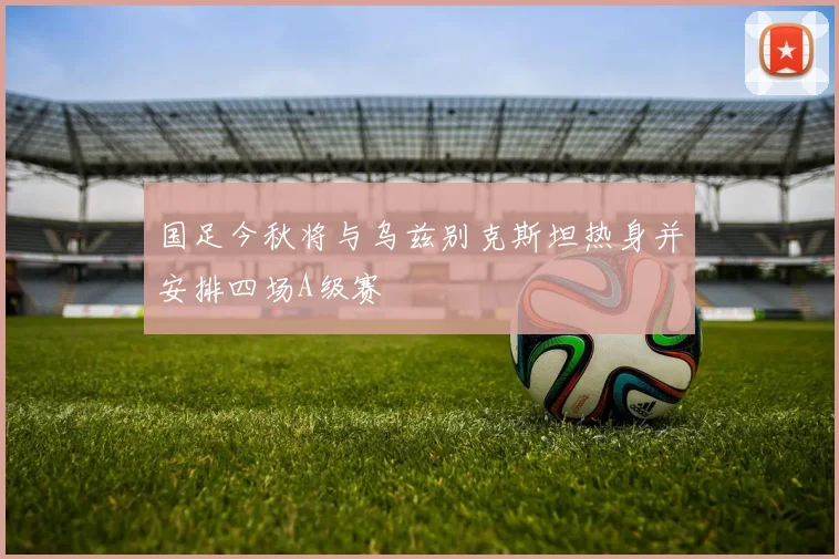 国足今秋将与乌兹别克斯坦热身并安排四场A级赛