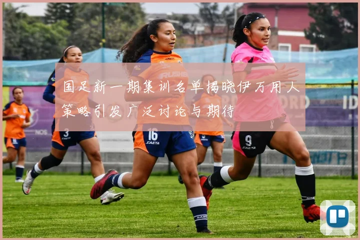 国足新一期集训名单揭晓伊万用人策略引发广泛讨论与期待