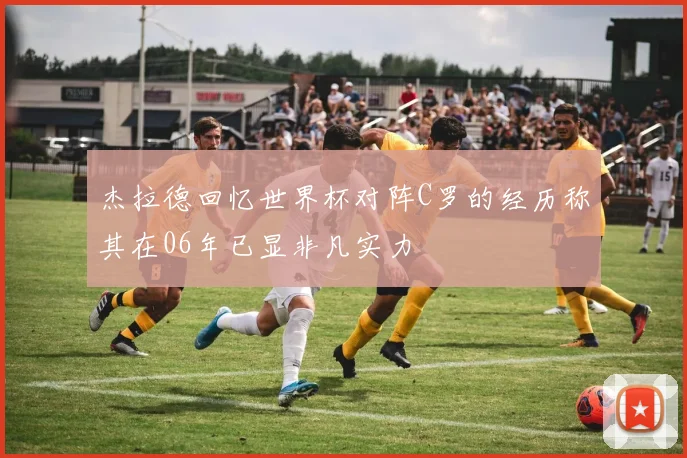 杰拉德回忆世界杯对阵C罗的经历称其在06年已显非凡实力