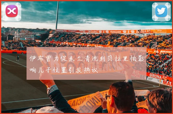 伊布曾力促米兰清洗利贝拉里怕影响儿子位置引发热议