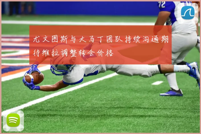 尤文图斯与大马丁团队持续沟通期待维拉调整转会价格