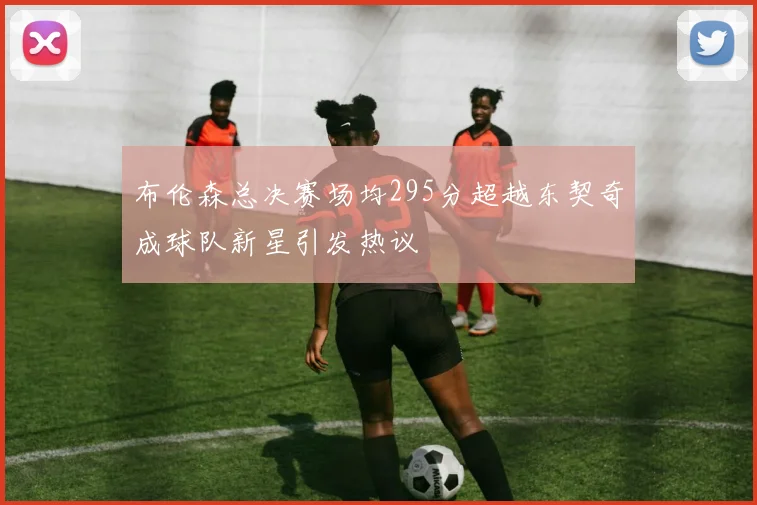 布伦森总决赛场均295分超越东契奇成球队新星引发热议
