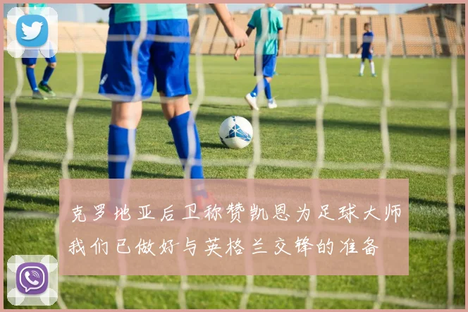克罗地亚后卫称赞凯恩为足球大师我们已做好与英格兰交锋的准备