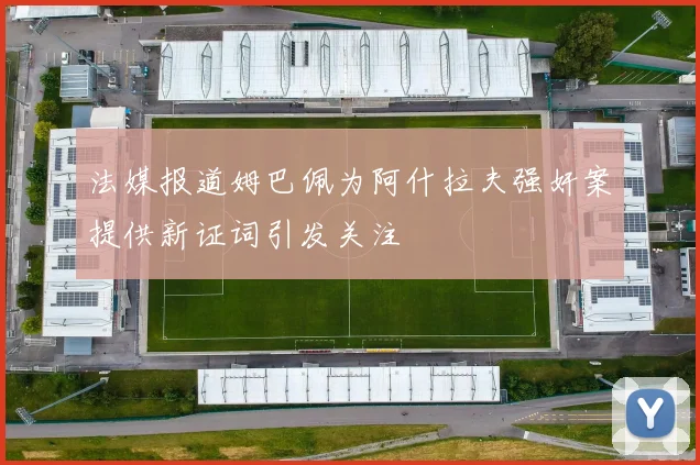 法媒报道姆巴佩为阿什拉夫强奸案提供新证词引发关注