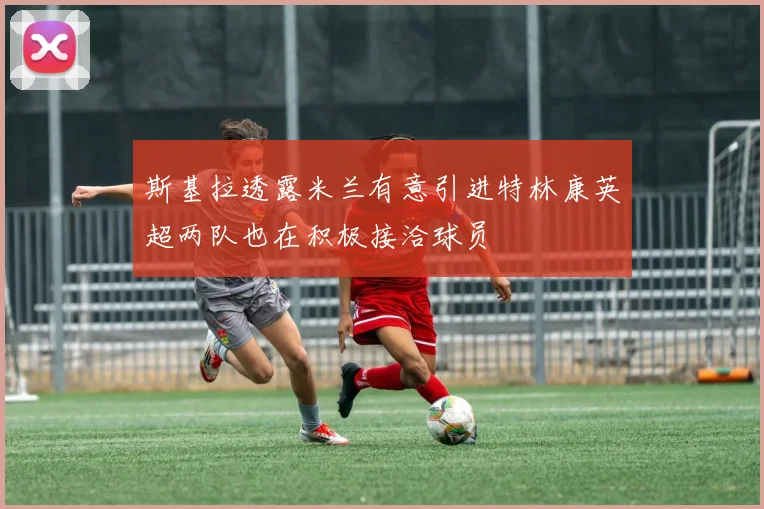 斯基拉透露米兰有意引进特林康英超两队也在积极接洽球员