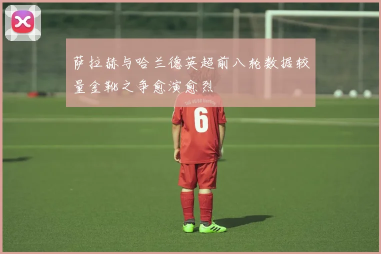 萨拉赫与哈兰德英超前八轮数据较量金靴之争愈演愈烈