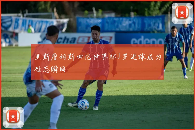 里斯詹姆斯回忆世界杯J罗进球成为难忘瞬间
