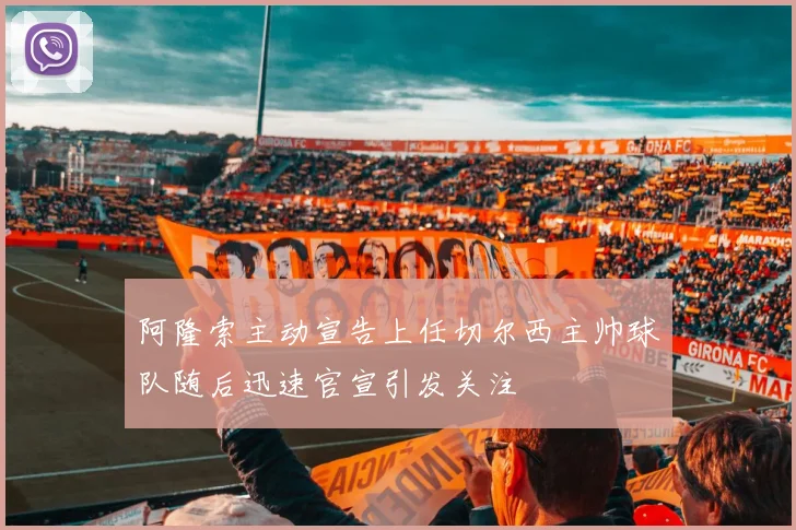 阿隆索主动宣告上任切尔西主帅球队随后迅速官宣引发关注