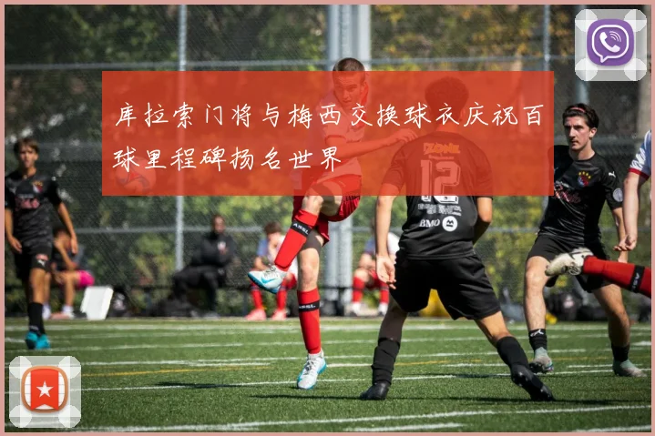 库拉索门将与梅西交换球衣庆祝百球里程碑扬名世界
