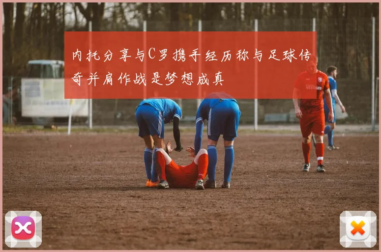 内托分享与C罗携手经历称与足球传奇并肩作战是梦想成真