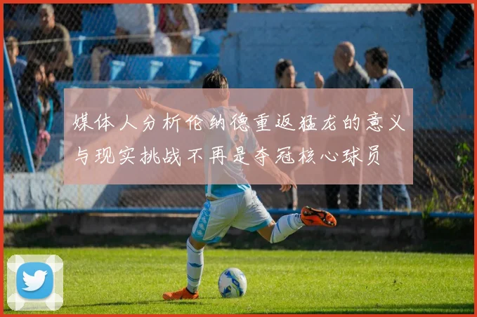 媒体人分析伦纳德重返猛龙的意义与现实挑战不再是夺冠核心球员