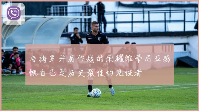 与梅罗并肩作战的荣耀维蒂尼亚感慨自己是历史最佳的见证者
