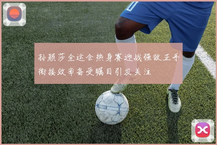 孙颖莎全运会热身赛迎战强敌正手衔接效率备受瞩目引发关注
