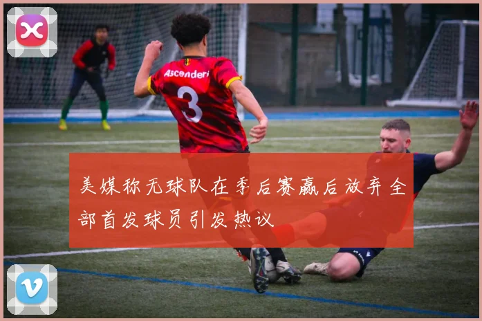 美媒称无球队在季后赛赢后放弃全部首发球员引发热议