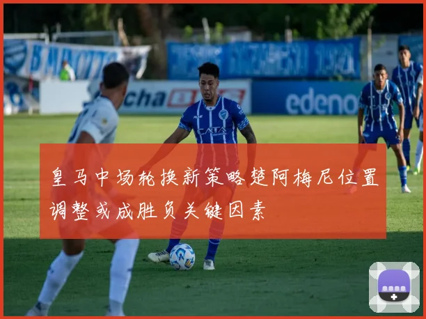 皇马中场轮换新策略楚阿梅尼位置调整或成胜负关键因素