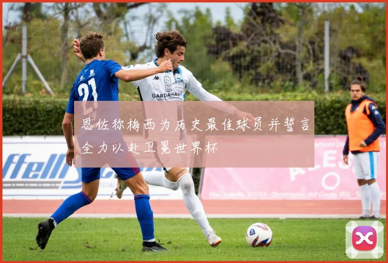 恩佐称梅西为历史最佳球员并誓言全力以赴卫冕世界杯
