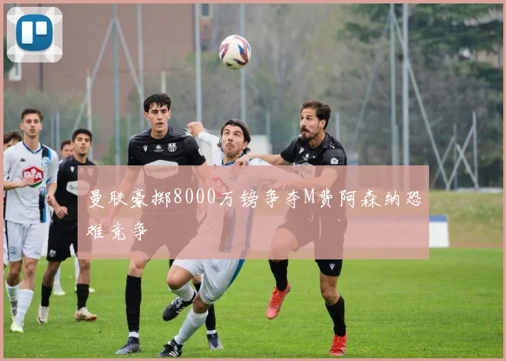曼联豪掷8000万镑争夺M费阿森纳恐难竞争
