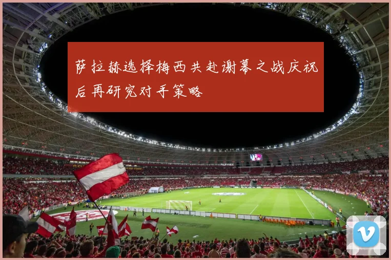 萨拉赫选择梅西共赴谢幕之战庆祝后再研究对手策略