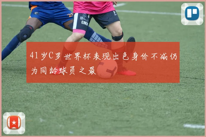 41岁C罗世界杯表现出色身价不减仍为同龄球员之最